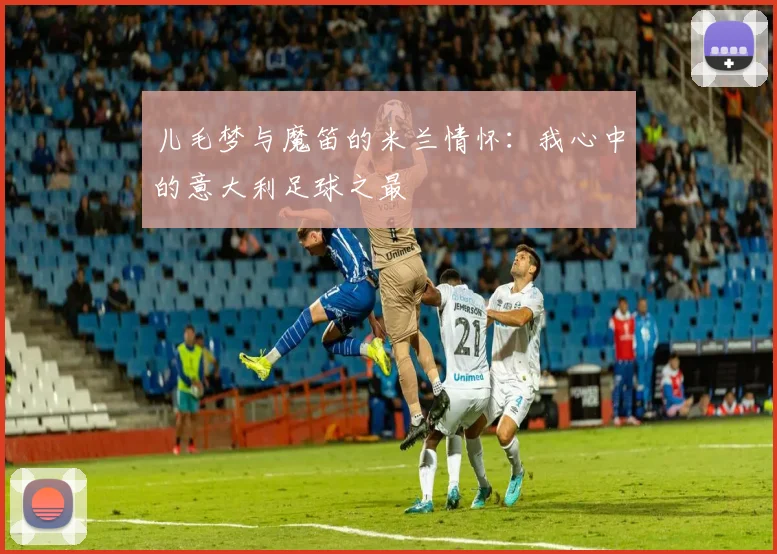 儿毛梦与魔笛的米兰情怀：我心中的意大利足球之最