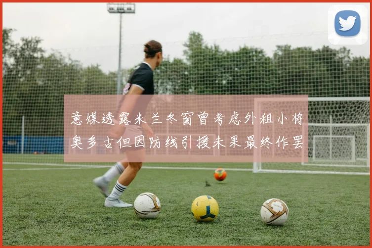 意媒透露米兰冬窗曾考虑外租小将奥多古但因防线引援未果最终作罢