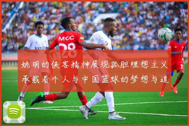 姚明的侠客精神展现孤胆理想主义承载着个人与中国篮球的梦想与追求