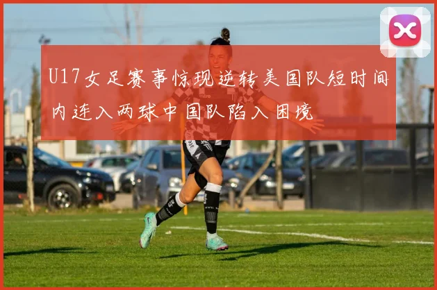 U17女足赛事惊现逆转美国队短时间内连入两球中国队陷入困境