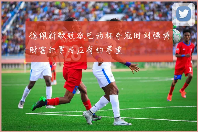 德佩新歌致敬巴西杯夺冠时刻强调财富积累与应有的尊重
