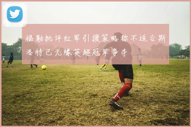 福勒批评红军引援策略称不适合斯洛特已无缘英超冠军争夺
