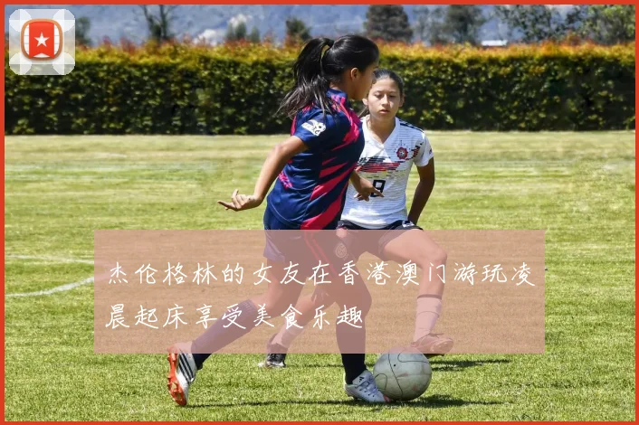 杰伦格林的女友在香港澳门游玩凌晨起床享受美食乐趣