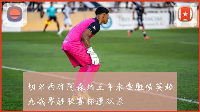 切尔西对阿森纳五年未尝胜绩英超九战零胜联赛杯遭双杀