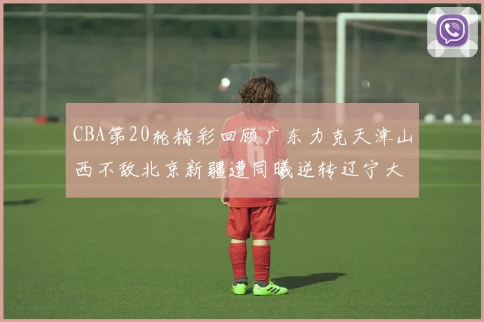 CBA第20轮精彩回顾广东力克天津山西不敌北京新疆遭同曦逆转辽宁大胜四川