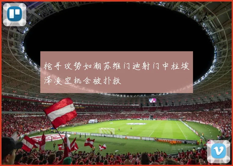 枪手攻势如潮苏维门迪射门中柱埃泽凌空机会被扑救