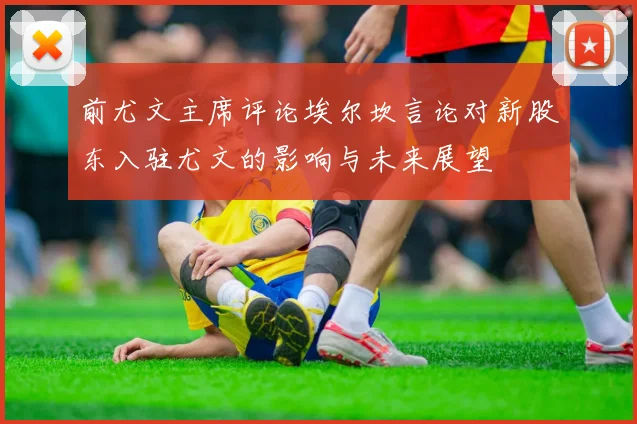 前尤文主席评论埃尔坎言论对新股东入驻尤文的影响与未来展望