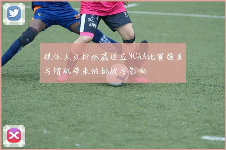 媒体人分析林葳适应NCAA比赛强度与增肌带来的挑战与影响