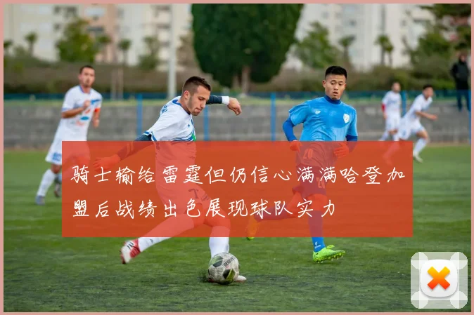 骑士输给雷霆但仍信心满满哈登加盟后战绩出色展现球队实力