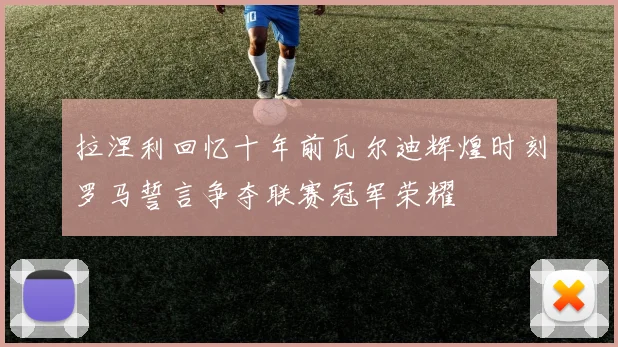 拉涅利回忆十年前瓦尔迪辉煌时刻罗马誓言争夺联赛冠军荣耀