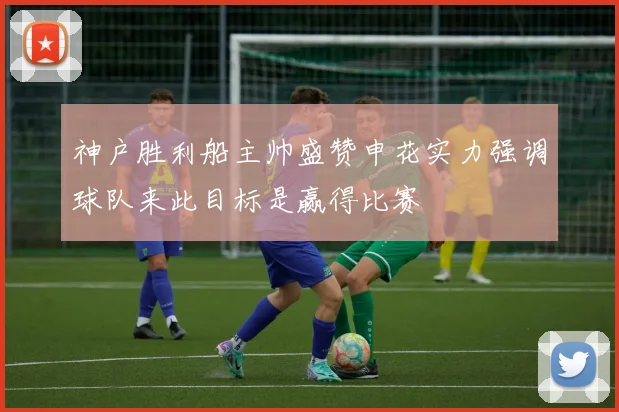 神户胜利船主帅盛赞申花实力强调球队来此目标是赢得比赛