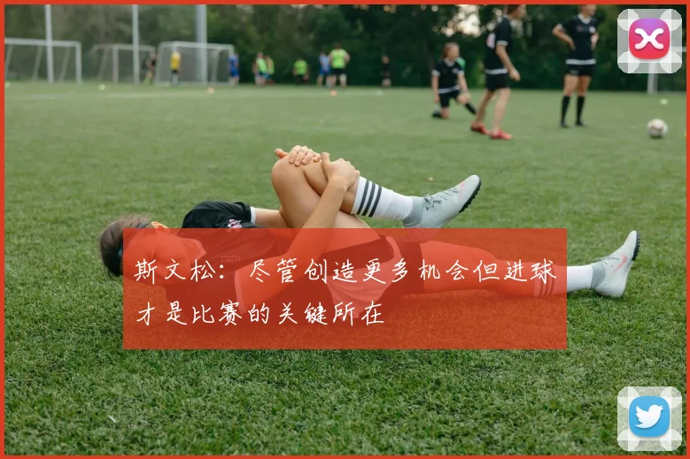 斯文松：尽管创造更多机会但进球才是比赛的关键所在