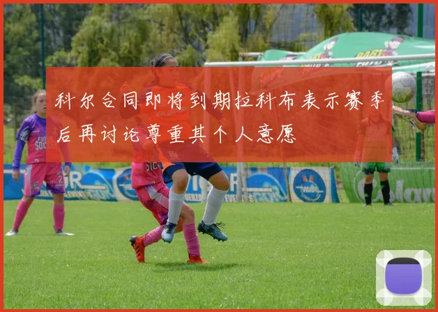 科尔合同即将到期拉科布表示赛季后再讨论尊重其个人意愿