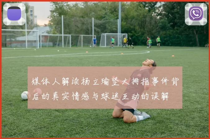 媒体人解读杨立瑜竖大拇指事件背后的真实情感与球迷互动的误解