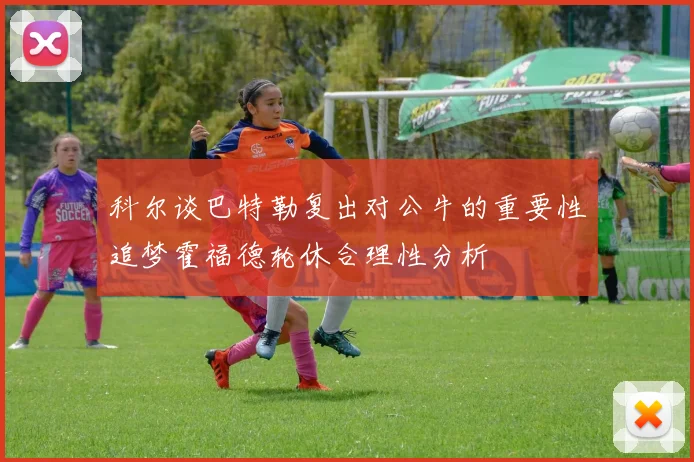 科尔谈巴特勒复出对公牛的重要性追梦霍福德轮休合理性分析