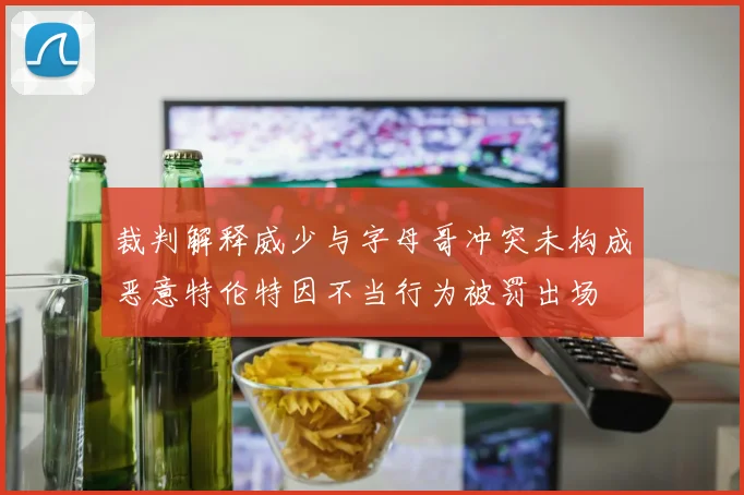 裁判解释威少与字母哥冲突未构成恶意特伦特因不当行为被罚出场