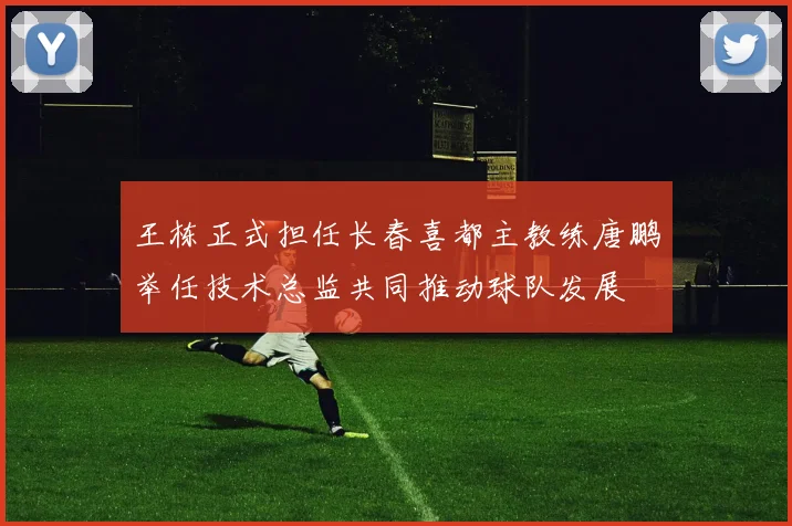 王栋正式担任长春喜都主教练唐鹏举任技术总监共同推动球队发展