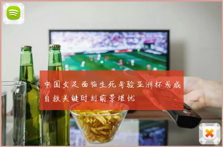 中国女足面临生死考验亚洲杯或成自救关键时刻前景堪忧