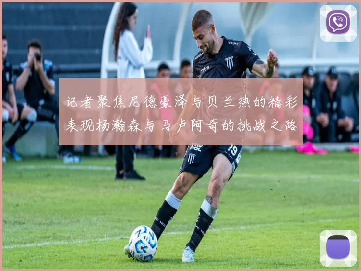 记者聚焦尼德豪泽与贝兰热的精彩表现杨瀚森与马卢阿奇的挑战之路依旧艰难
