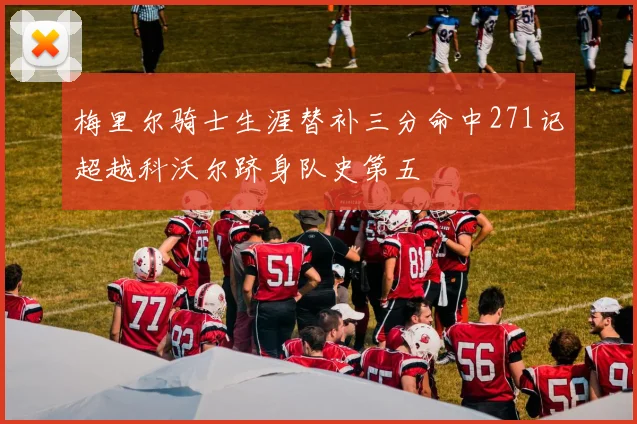 梅里尔骑士生涯替补三分命中271记超越科沃尔跻身队史第五