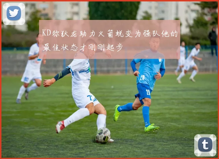 KD称狄龙助力火箭蜕变为强队他的最佳状态才刚刚起步