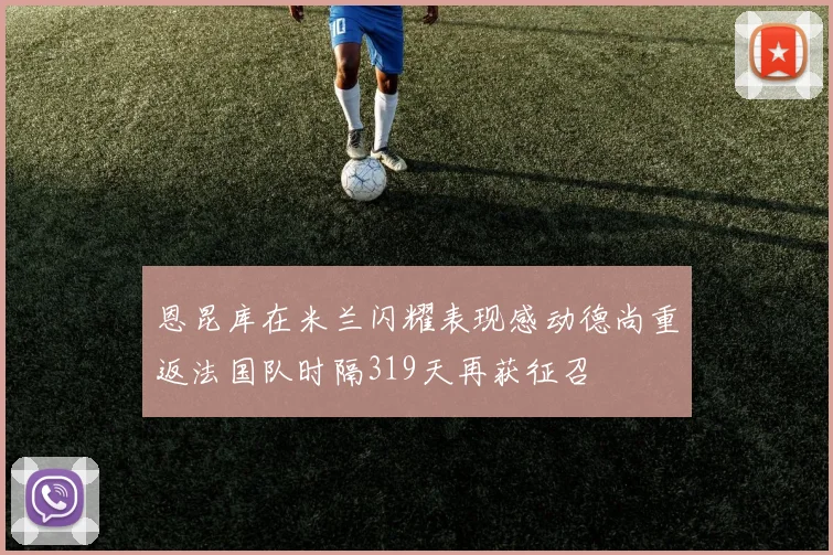 恩昆库在米兰闪耀表现感动德尚重返法国队时隔319天再获征召