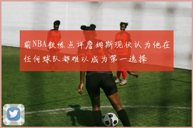 前NBA教练点评詹姆斯现状认为他在任何球队都难以成为第一选择